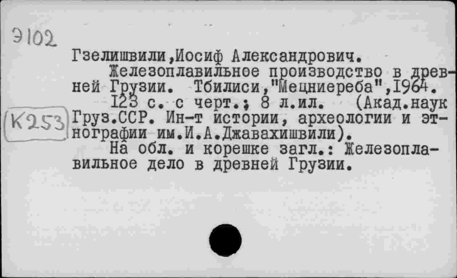 ﻿9101
Гзелишвили»Иосиф Александрович.
Железоплавильное производство в древ ней Грузии. Тбилиси,”мецниереба”,19о^.
IÊ3 с. с черт.; 8 л.ил.	(Акад.наук
КО • Груз.ССР. Ин-т истории, археологии и этнографии им.И.А.Джавахишвили).
На обл. и корешке загл.: Железоплавильное дело в древней Грузии.